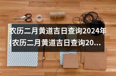<h3>农历二月黄道吉日查询2024年(农历二月黄道吉日查询2024年生日)