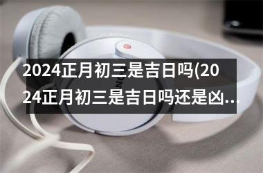 2024正月初三是吉日吗(2024正月初三是吉日吗还是凶日)