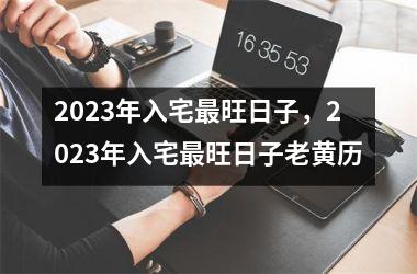 <h3>2023年入宅最旺日子，2023年入宅最旺日子老黄历