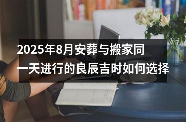 2025年8月安葬与搬家同一天进行的良辰吉时如何选择