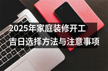 <h3>2025年家庭装修开工吉日选择方法与注意事项