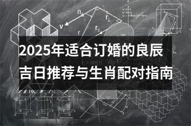 <h3>2025年适合订婚的良辰吉日推荐与生肖配对指南