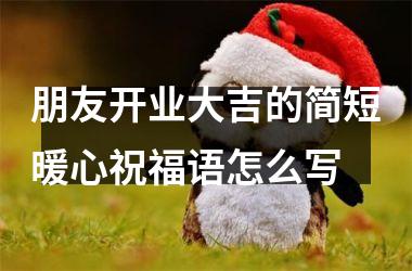 朋友开业大吉的简短暖心祝福语怎么写
