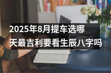 2025年8月提车选哪天最吉利要看生辰八字吗