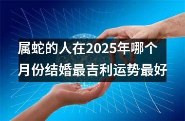 属蛇的人在2025年哪个月份结婚最吉利运势最好