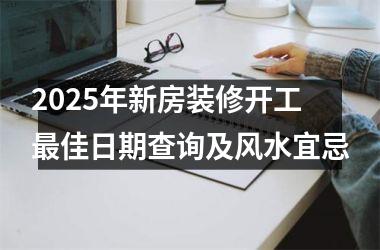 <h3>2025年新房装修开工最佳日期查询及风水宜忌
