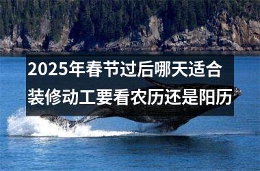 <h3>2025年春节过后哪天适合装修动工要看农历还是阳历