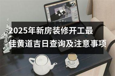 2025年新房装修开工最佳黄道吉日查询及注意事项