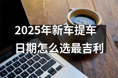 <h3>2025年新车提车日期怎么选最吉利