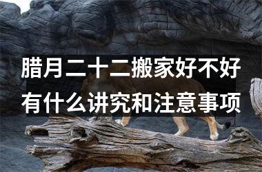 腊月二十二搬家好不好有什么讲究和注意事项