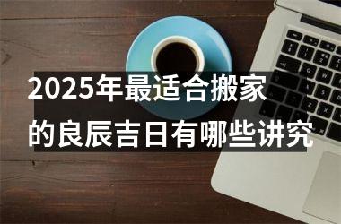 <h3>2025年最适合搬家的良辰吉日有哪些讲究