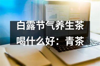 <h3>白露节气养生茶喝什么好：青茶