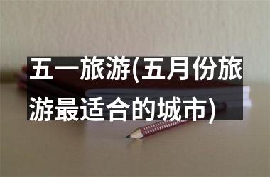 <h3>五一旅游(五月份旅游适合的城市)
