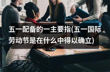 <h3>五一配备的一主要指(五一国际劳动节是在什么中得以确立)