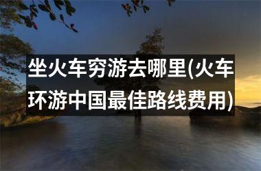 <h3>坐火车穷游去哪里(火车环游佳路线费用)