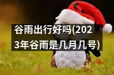 <h3>谷雨出行好吗(2025年谷雨是几月几号)