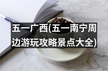 五一广西(五一南宁周边游玩攻略景点大全)