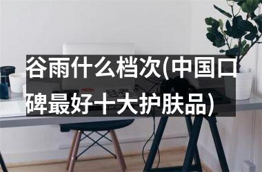 <h3>谷雨什么档次(口碑好十大护肤品)