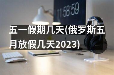 五一假期几天(俄罗斯五月放假几天2025)