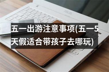 <h3>五一出游注意事项(五一5天假适合带孩子去哪玩)