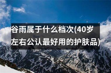 <h3>谷雨属于什么档次(40岁左右公认好用的护肤品)