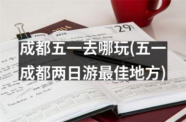<h3>成都五一去哪玩(五一成都两日游佳地方)