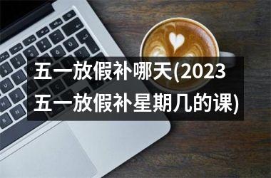 <h3>五一放假补哪天(2025五一放假补星期几的课)