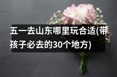 五一去山东哪里玩合适(带孩子必去的30个地方)