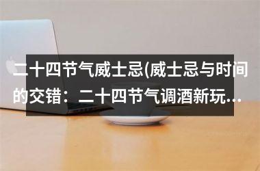<h3>二十四节气威士忌(威士忌与时间的交错：二十四节气调酒新玩法)