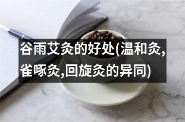 <h3>谷雨艾灸的好处(温和灸,雀啄灸,回旋灸的异同)