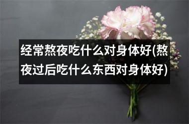 <h3>经常熬夜吃什么对身体好(熬夜过后吃什么东西对身体好)
