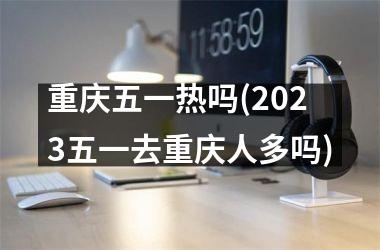 <h3>重庆五一热吗(2025五一去重庆人多吗)
