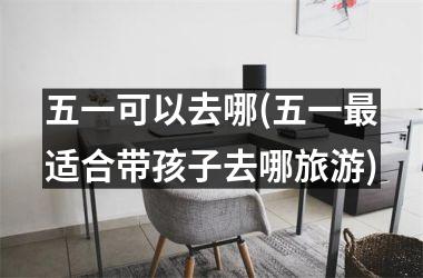 <h3>五一可以去哪(五一适合带孩子去哪旅游)