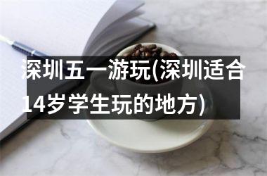 <h3>深圳五一游玩(深圳适合14岁学生玩的地方)