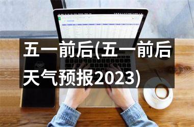 <h3>五一前后(五一前后天气预报2025)