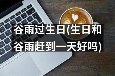 <h3>谷雨过生日(生日和谷雨赶到一天好吗)