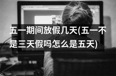 <h3>五一期间放假几天(五一不是三天假吗怎么是五天)