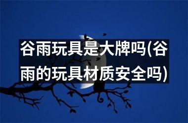 <h3>谷雨玩具是大牌吗(谷雨的玩具材质安全吗)