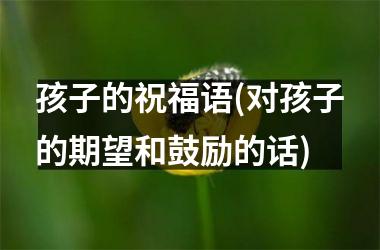 孩子的祝福语(对孩子的期望和鼓励的话)