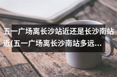 <h3>五一广场离长沙站近还是长沙南站近(五一广场离长沙南站多远)