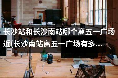 <h3>长沙站和长沙南站哪个离五一广场近(长沙南站离五一广场有多远)