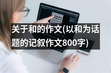 <h3>关于和的作文(以和为话题的记叙作文800字)