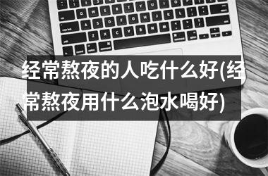 <h3>经常熬夜的人吃什么好(经常熬夜用什么泡水喝好)