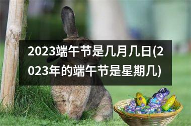 2023端午节是几月几日(2023年的端午节是星期几)