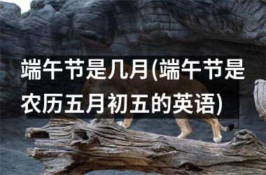 <h3>端午节是几月(端午节是农历五月初五的英语)