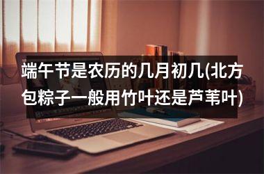 端午节是农历的几月初几(北方包粽子一般用竹叶还是芦苇叶)