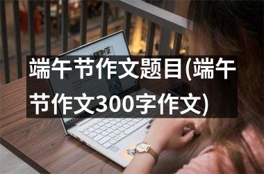 <h3>端午节作文题目(端午节作文300字作文)