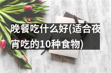<h3>晚餐吃什么好(适合夜宵吃的10种食物)