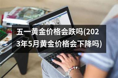 <h3>五一黄金价格会跌吗(2025年5月黄金价格会下降吗)