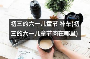 初三的六一儿童节 补车(初三的六一儿童节肉在哪里)